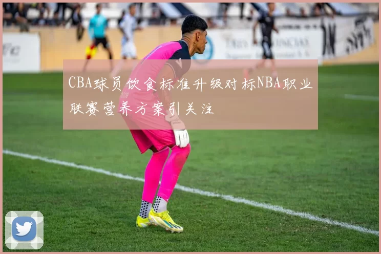 CBA球员饮食标准升级对标NBA职业联赛营养方案引关注