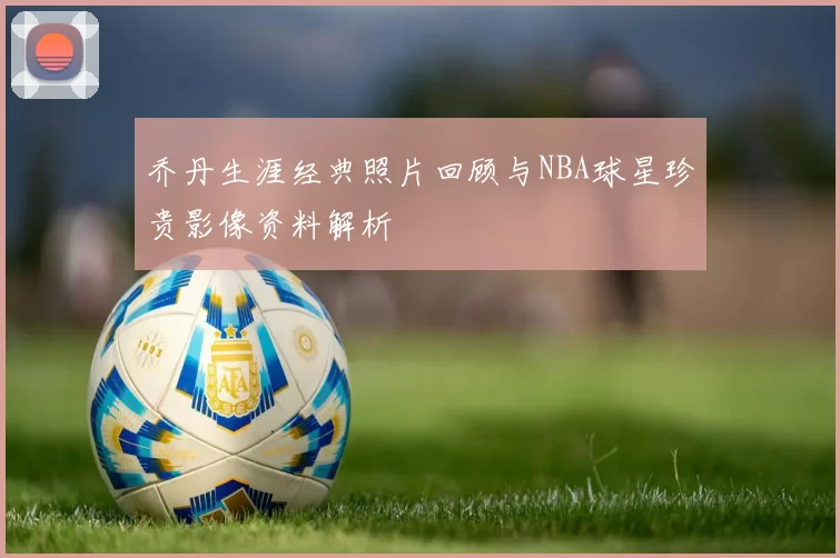 乔丹生涯经典照片回顾与NBA球星珍贵影像资料解析