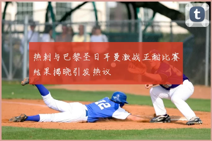 热刺与巴黎圣日耳曼激战正酣比赛结果揭晓引发热议