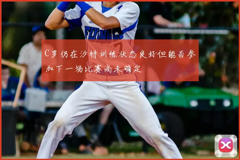 C罗仍在沙特训练状态良好但能否参加下一场比赛尚未确定