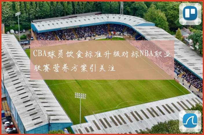 CBA球员饮食标准升级对标NBA职业联赛营养方案引关注