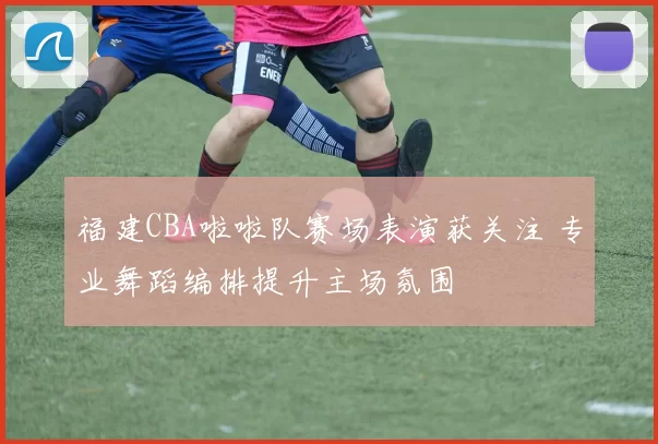 福建CBA啦啦队赛场表演获关注 专业舞蹈编排提升主场氛围