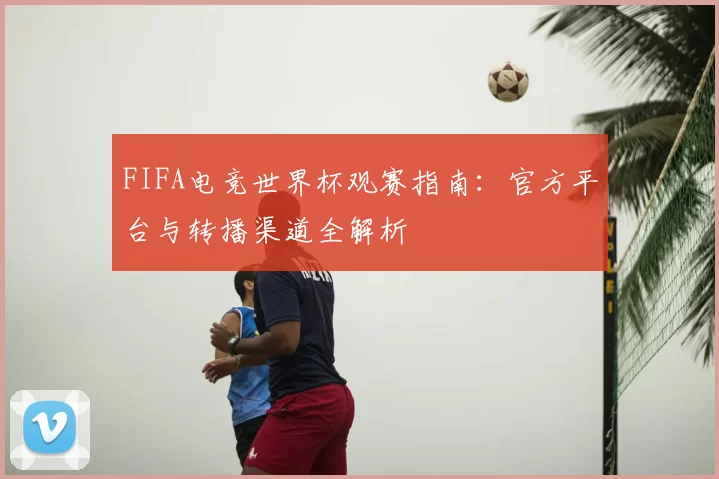 FIFA电竞世界杯观赛指南：官方平台与转播渠道全解析