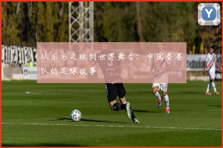 从东方之珠到世界舞台：中国香港队的足球故事