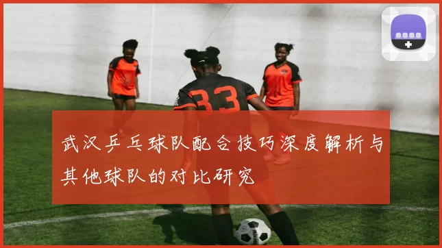 武汉乒乓球队配合技巧深度解析与其他球队的对比研究