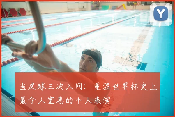 当皮球三次入网:重温世界杯史上最令人窒息的个人表演