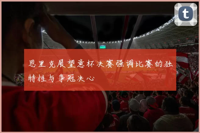 恩里克展望意杯决赛强调比赛的独特性与争冠决心