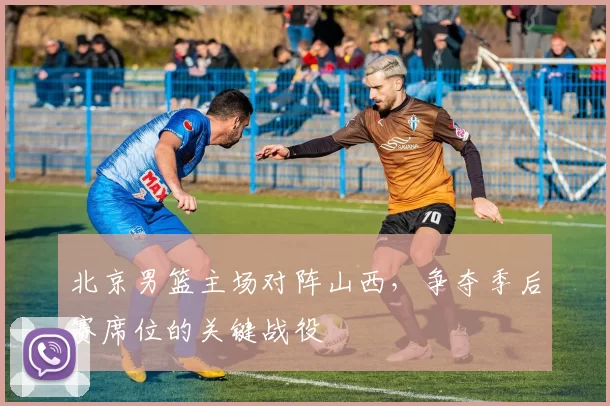 北京男篮主场对阵山西，争夺季后赛席位的关键战役