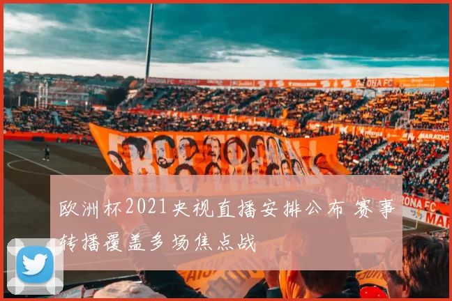 欧洲杯2021央视直播安排公布 赛事转播覆盖多场焦点战