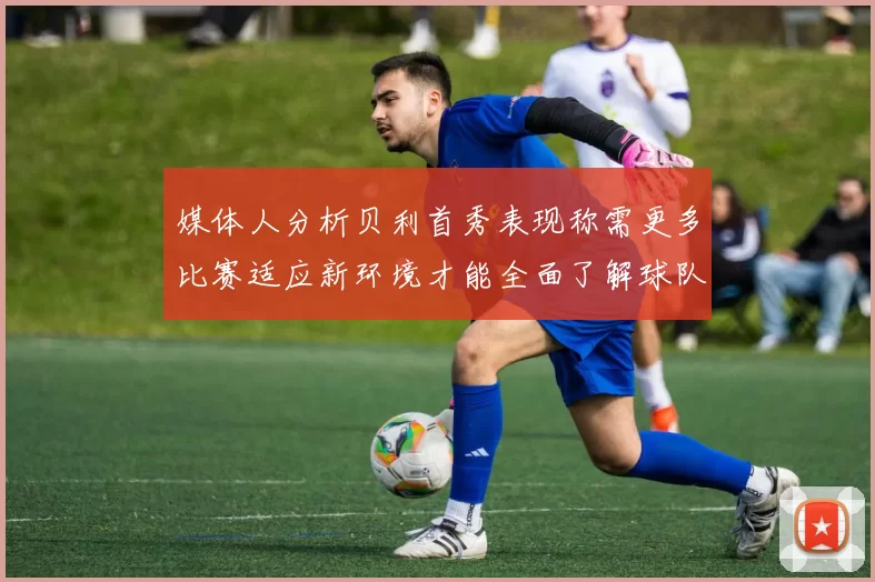 媒体人分析贝利首秀表现称需更多比赛适应新环境才能全面了解球队