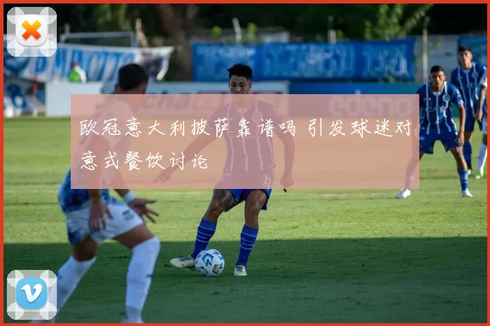 欧冠意大利披萨靠谱吗 引发球迷对意式餐饮讨论