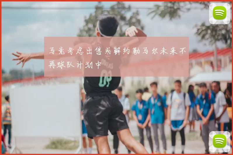 马竞考虑出售或解约勒马尔未来不再球队计划中