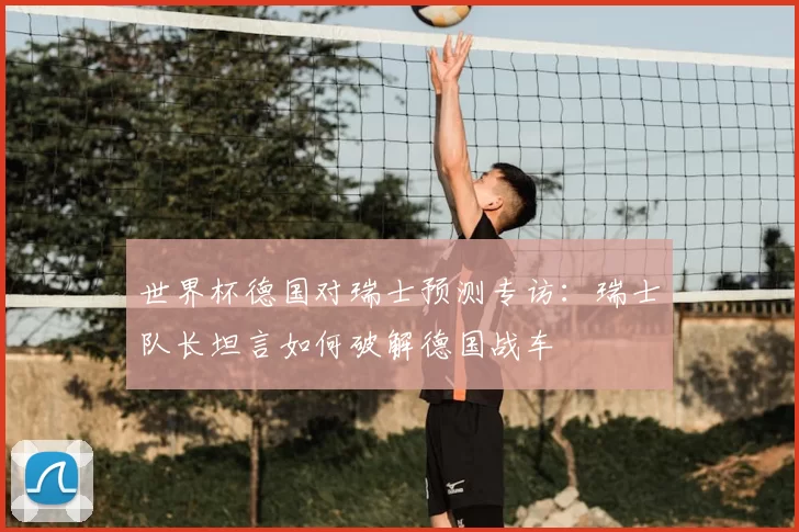 世界杯德国对瑞士预测专访：瑞士队长坦言如何破解德国战车