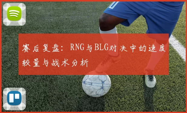 赛后复盘：RNG与BLG对决中的速度较量与战术分析