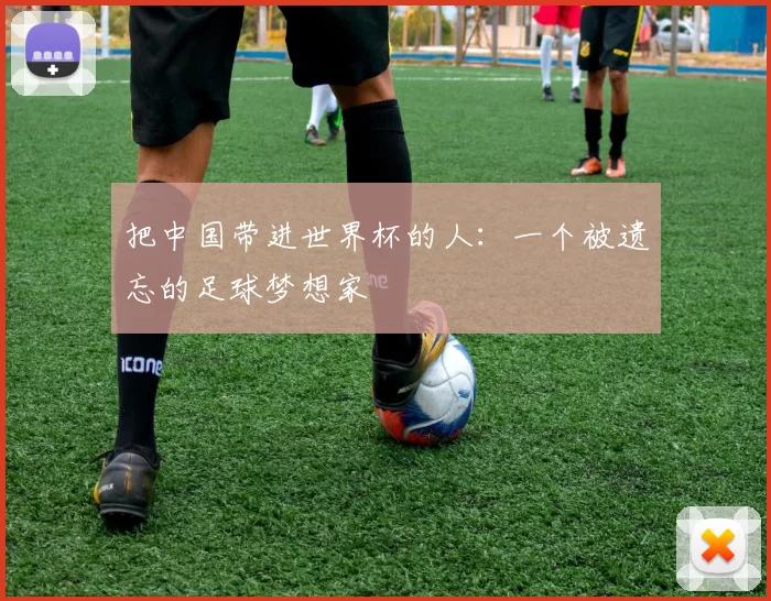 把中国带进世界杯的人：一个被遗忘的足球梦想家