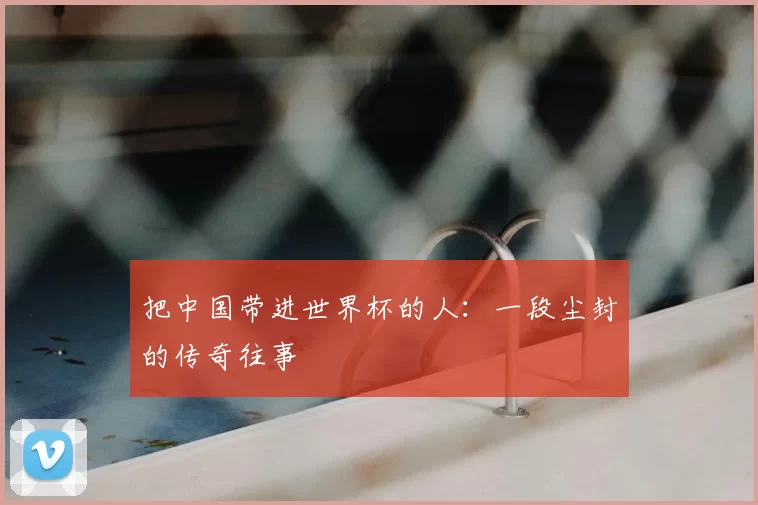把中国带进世界杯的人：一段尘封的传奇往事