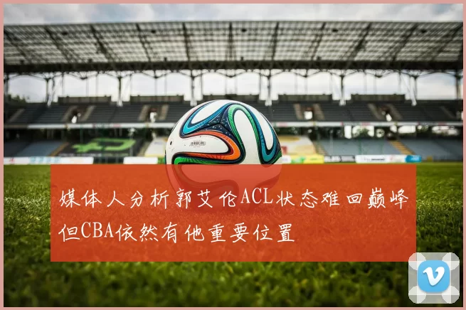 媒体人分析郭艾伦ACL状态难回巅峰但CBA依然有他重要位置