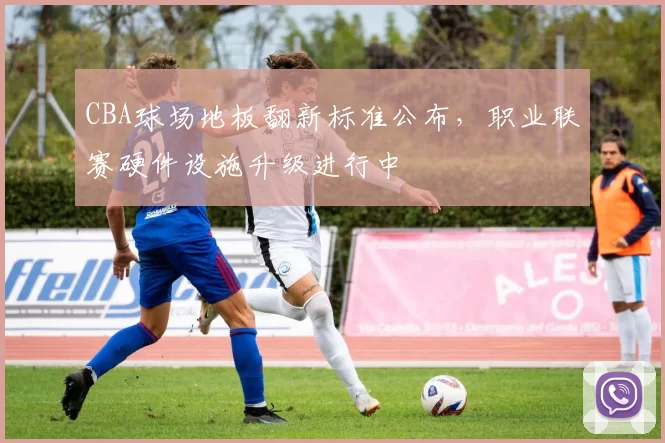 CBA球场地板翻新标准公布，职业联赛硬件设施升级进行中