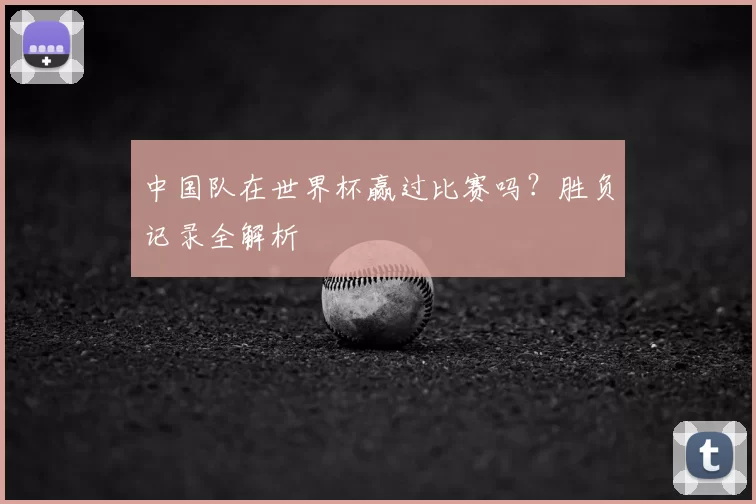 中国队在世界杯赢过比赛吗？胜负记录全解析