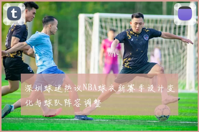 深圳球迷热议NBA球衣新赛季设计变化与球队阵容调整