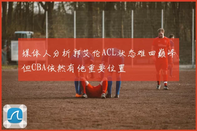媒体人分析郭艾伦ACL状态难回巅峰但CBA依然有他重要位置