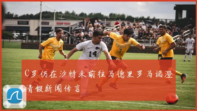 C罗仍在沙特未前往马德里罗马诺澄清假新闻传言