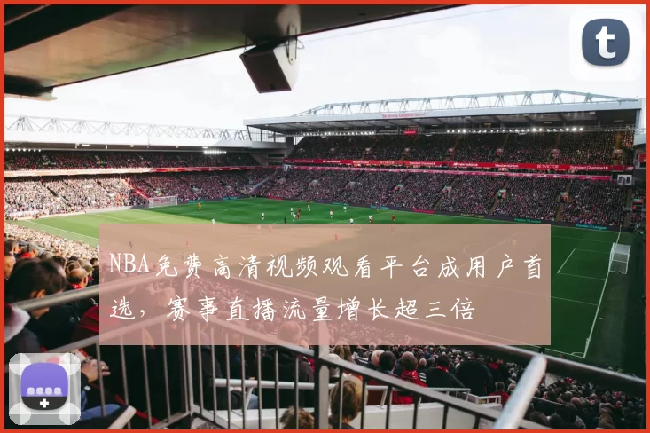 NBA免费高清视频观看平台成用户首选，赛事直播流量增长超三倍