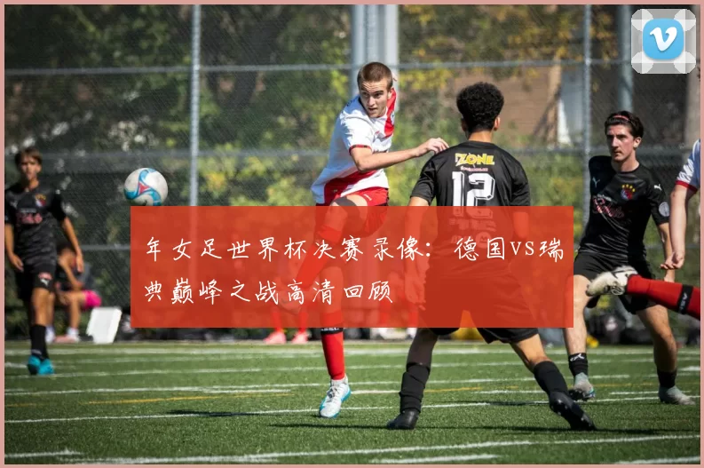 年女足世界杯决赛录像：德国vs瑞典巅峰之战高清回顾