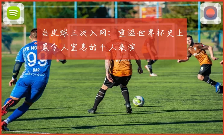 当皮球三次入网：重温世界杯史上最令人窒息的个人表演