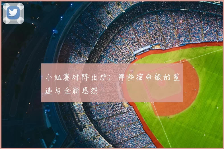 小组赛对阵出炉:那些宿命般的重逢与全新恩怨