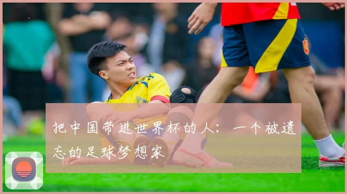 把中国带进世界杯的人：一个被遗忘的足球梦想家