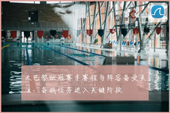 大巴黎欧冠赛季赛程与阵容备受关注，备战任务进入关键阶段