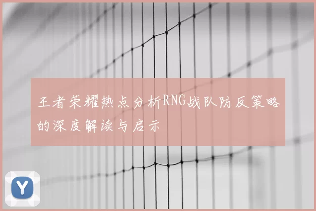 王者荣耀热点分析RNG战队防反策略的深度解读与启示