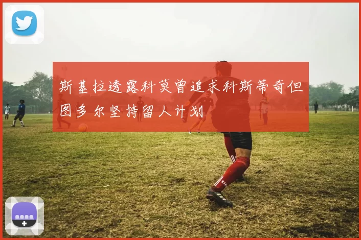 斯基拉透露科莫曾追求科斯蒂奇但图多尔坚持留人计划