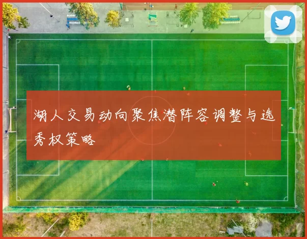 湖人交易动向聚焦潜阵容调整与选秀权策略