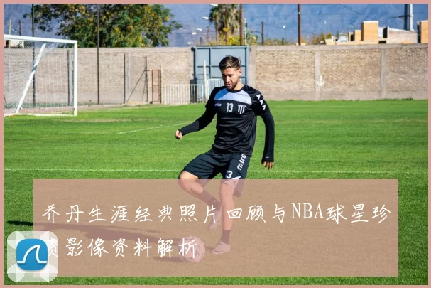 乔丹生涯经典照片回顾与NBA球星珍贵影像资料解析