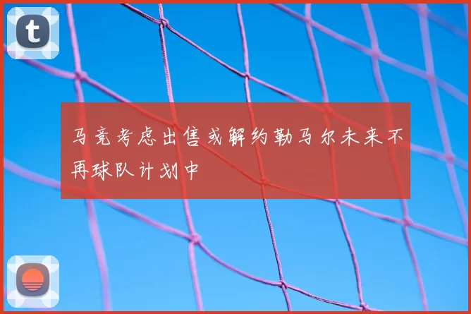 马竞考虑出售或解约勒马尔未来不再球队计划中