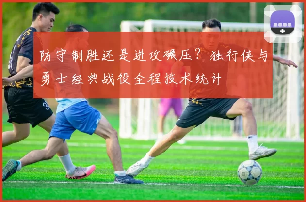 防守制胜还是进攻碾压？独行侠与勇士经典战役全程技术统计