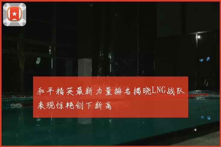 和平精英最新力量排名揭晓LNG战队表现惊艳创下新高