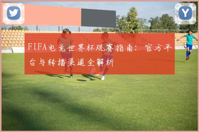 FIFA电竞世界杯观赛指南：官方平台与转播渠道全解析