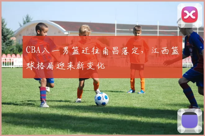 CBA八一男篮迁往南昌落定，江西篮球格局迎来新变化