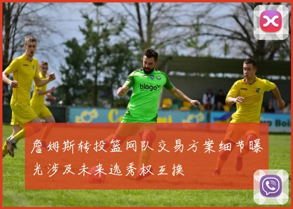 詹姆斯转投篮网队交易方案细节曝光涉及未来选秀权互换