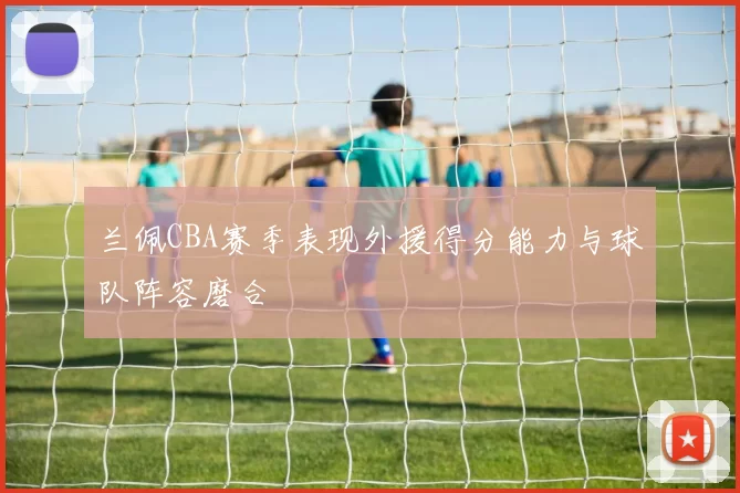 兰佩CBA赛季表现外援得分能力与球队阵容磨合