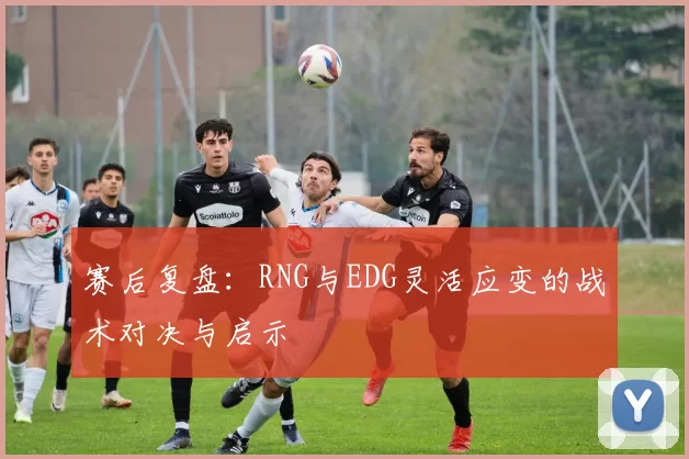 赛后复盘：RNG与EDG灵活应变的战术对决与启示