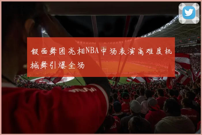 假面舞团亮相NBA中场表演高难度机械舞引爆全场
