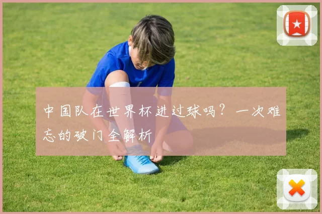中国队在世界杯进过球吗？一次难忘的破门全解析