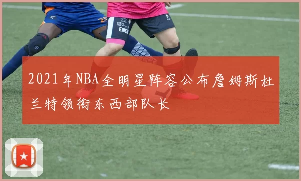 2021年NBA全明星阵容公布詹姆斯杜兰特领衔东西部队长