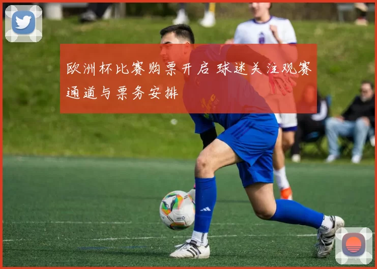 欧洲杯比赛购票开启 球迷关注观赛通道与票务安排