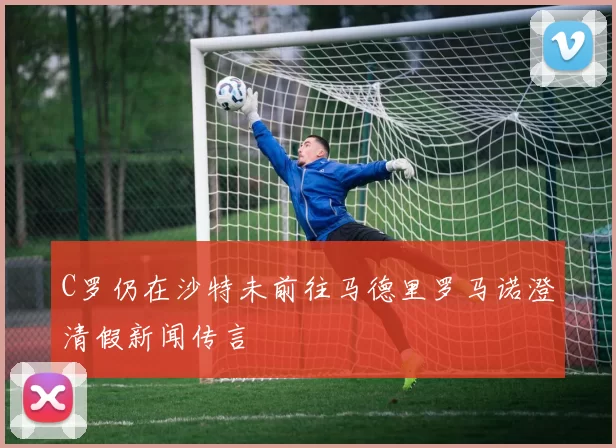 C罗仍在沙特未前往马德里罗马诺澄清假新闻传言