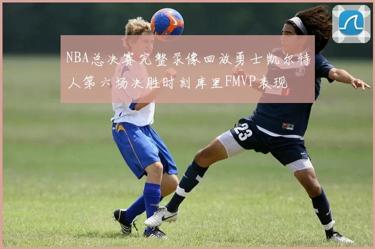 NBA总决赛完整录像回放勇士凯尔特人第六场决胜时刻库里FMVP表现